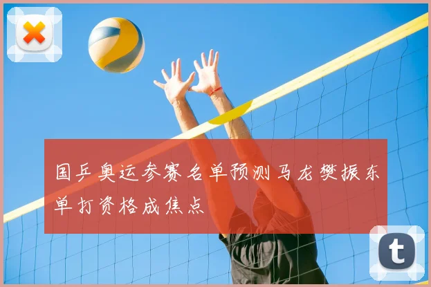 国乒奥运参赛名单预测马龙樊振东单打资格成焦点
