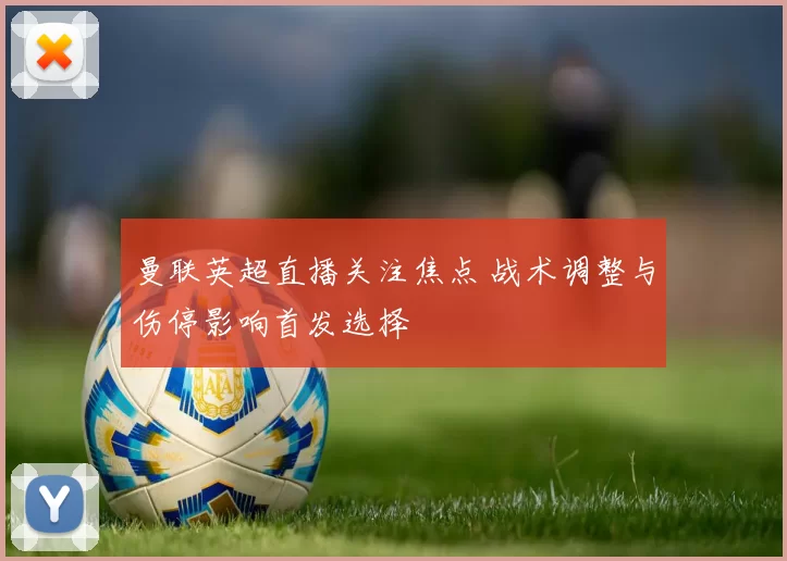 曼联英超直播关注焦点 战术调整与伤停影响首发选择