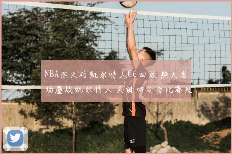 NBA热火对凯尔特人G6回放 热火客场鏖战凯尔特人 关键回合与比赛结果回顾