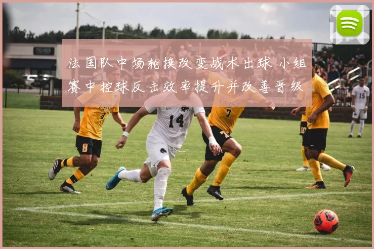 法国队中场轮换改变战术出球 小组赛中控球反击效率提升并改善晋级形势