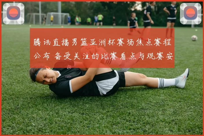 腾讯直播男篮亚洲杯赛场焦点赛程公布 备受关注的比赛看点与观赛安排出炉
