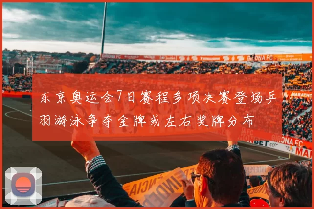 东京奥运会7日赛程多项决赛登场乒羽游泳争夺金牌或左右奖牌分布
