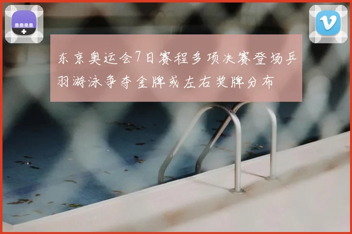 东京奥运会7日赛程多项决赛登场乒羽游泳争夺金牌或左右奖牌分布