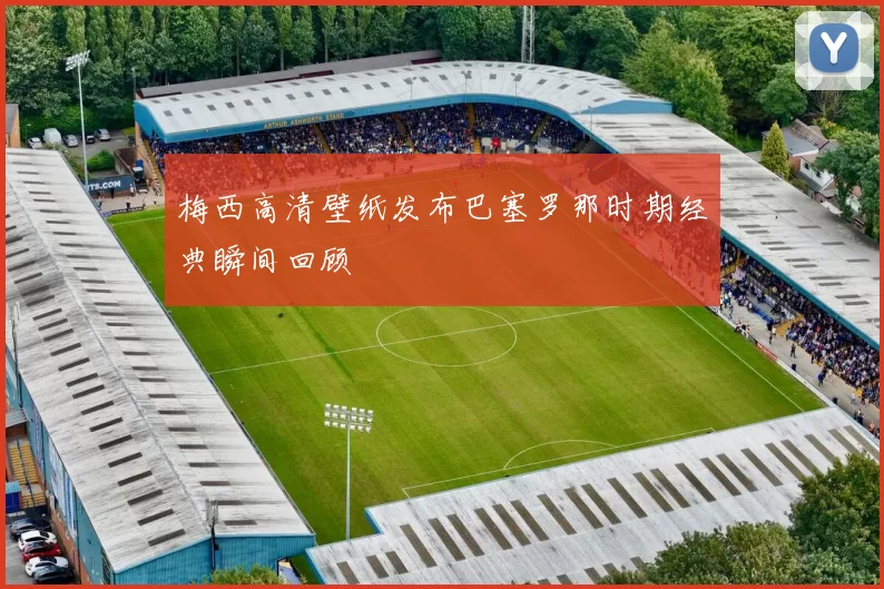 梅西高清壁纸发布巴塞罗那时期经典瞬间回顾