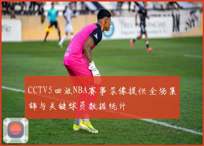CCTV5回放NBA赛事录像提供全场集锦与关键球员数据统计