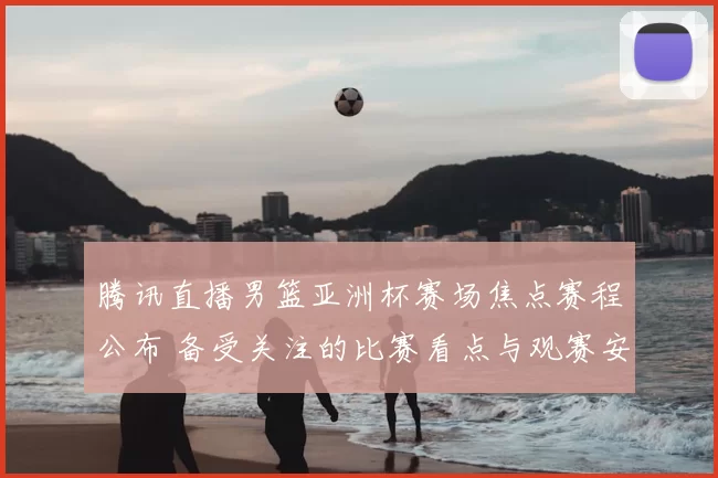 腾讯直播男篮亚洲杯赛场焦点赛程公布 备受关注的比赛看点与观赛安排出炉