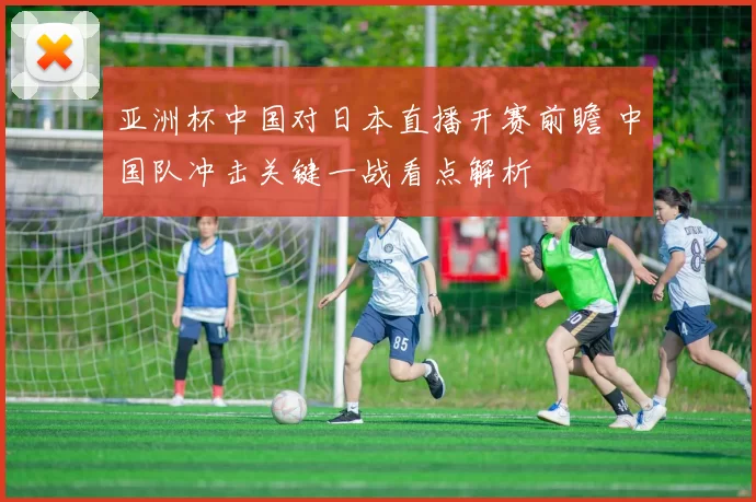亚洲杯中国对日本直播开赛前瞻 中国队冲击关键一战看点解析