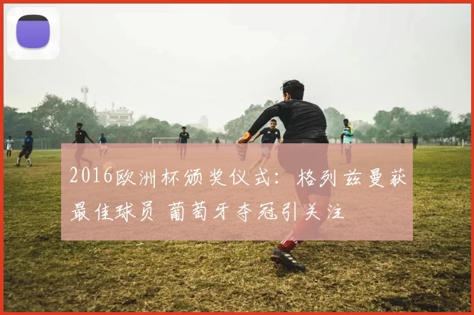 2016欧洲杯颁奖仪式:格列兹曼获最佳球员 葡萄牙夺冠引关注