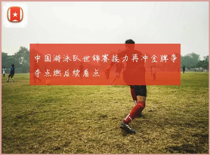 中国游泳队世锦赛接力再冲金牌争夺点燃后续看点