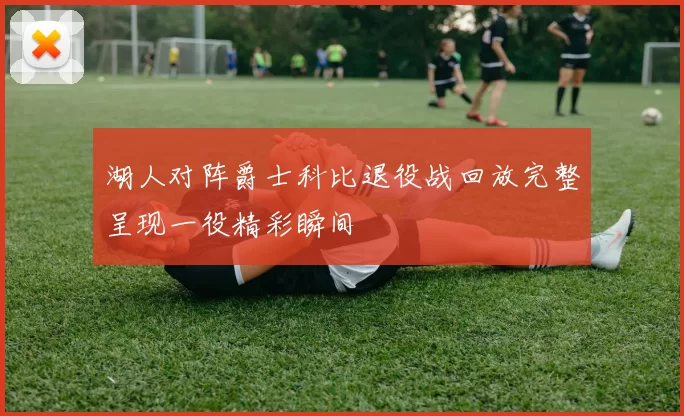 湖人对阵爵士科比退役战回放完整呈现一役精彩瞬间