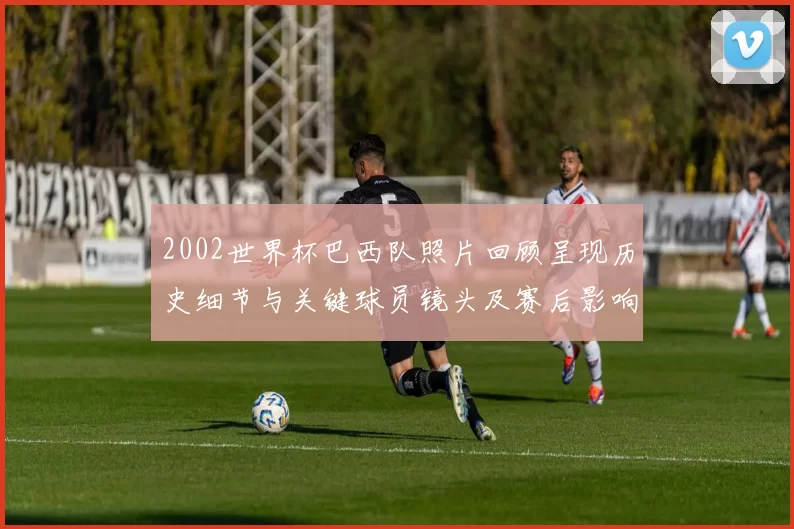 2002世界杯巴西队照片回顾呈现历史细节与关键球员镜头及赛后影响