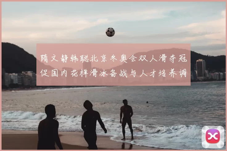 隋文静韩聪北京冬奥会双人滑夺冠促国内花样滑冰备战与人才培养调整