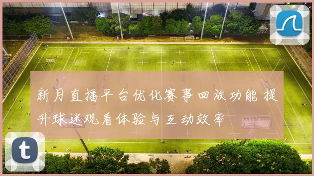 新月直播平台优化赛事回放功能 提升球迷观看体验与互动效率