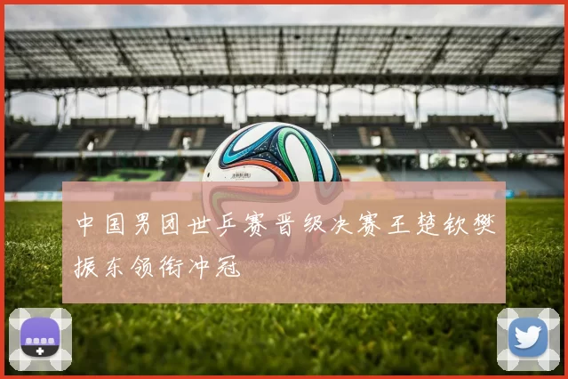 中国男团世乒赛晋级决赛王楚钦樊振东领衔冲冠