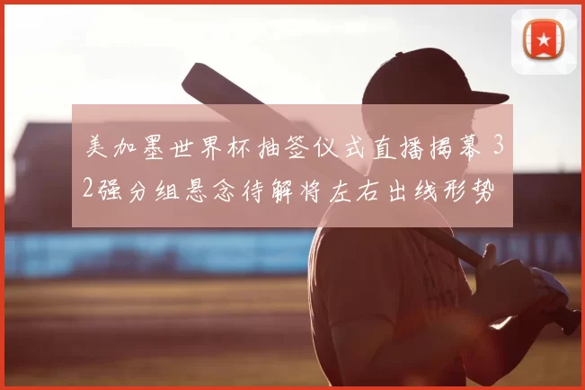 美加墨世界杯抽签仪式直播揭幕 32强分组悬念待解将左右出线形势