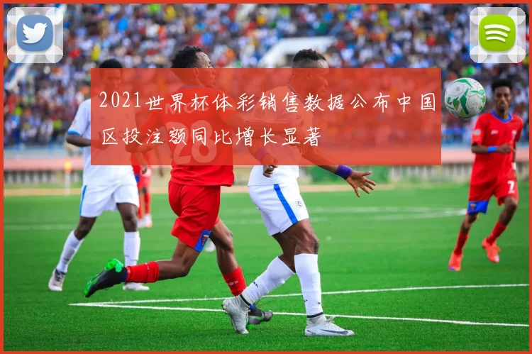 2021世界杯体彩销售数据公布中国区投注额同比增长显著
