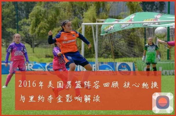 2016年美国男篮阵容回顾 核心轮换与里约夺金影响解读