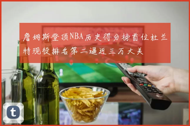詹姆斯登顶NBA历史得分榜首位杜兰特现役排名第二逼近三万大关