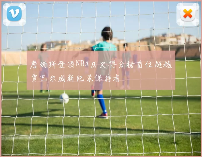詹姆斯登顶NBA历史得分榜首位超越贾巴尔成新纪录保持者