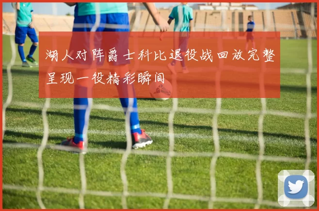 湖人对阵爵士科比退役战回放完整呈现一役精彩瞬间