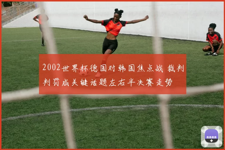 2002世界杯德国对韩国焦点战 裁判判罚成关键话题左右半决赛走势