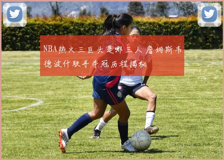 NBA热火三巨头是哪三人 詹姆斯韦德波什联手夺冠历程揭秘