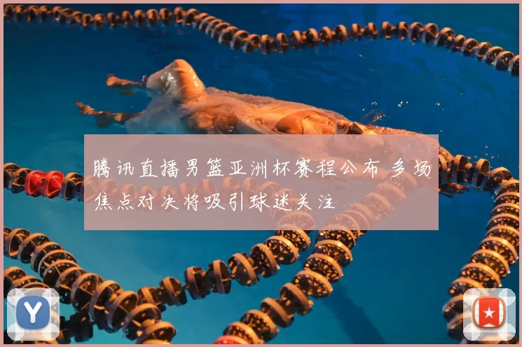 腾讯直播男篮亚洲杯赛程公布 多场焦点对决将吸引球迷关注
