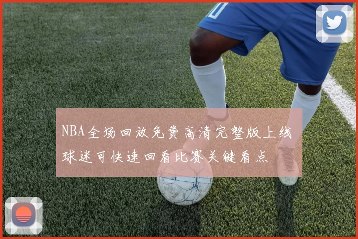 NBA全场回放免费高清完整版上线 球迷可快速回看比赛关键看点