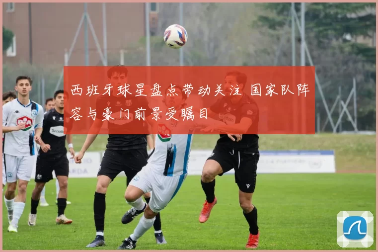 西班牙球星盘点带动关注 国家队阵容与豪门前景受瞩目