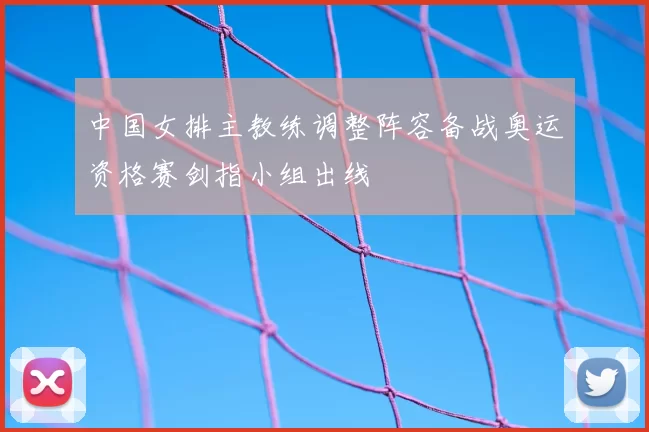 中国女排主教练调整阵容备战奥运资格赛剑指小组出线