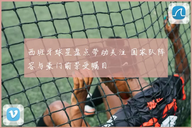 西班牙球星盘点带动关注 国家队阵容与豪门前景受瞩目