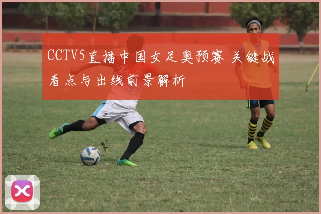 CCTV5直播中国女足奥预赛 关键战看点与出线前景解析
